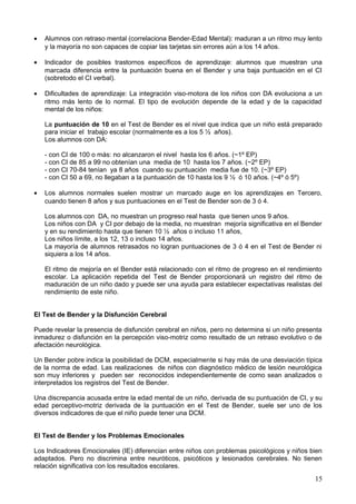 • Alumnos con retraso mental (correlaciona Bender-Edad Mental): maduran a un ritmo muy lento
y la mayoría no son capaces de copiar las tarjetas sin errores aún a los 14 años.
• Indicador de posibles trastornos específicos de aprendizaje: alumnos que muestran una
marcada diferencia entre la puntuación buena en el Bender y una baja puntuación en el CI
(sobretodo el CI verbal).
• Dificultades de aprendizaje: La integración viso-motora de los niños con DA evoluciona a un
ritmo más lento de lo normal. El tipo de evolución depende de la edad y de la capacidad
mental de los niños:
La puntuación de 10 en el Test de Bender es el nivel que indica que un niño está preparado
para iniciar el trabajo escolar (normalmente es a los 5 ½ años).
Los alumnos con DA:
- con CI de 100 o más: no alcanzaron el nivel hasta los 6 años. (~1º EP)
- con CI de 85 a 99 no obtenían una media de 10 hasta los 7 años. (~2º EP)
- con CI 70-84 tenían ya 8 años cuando su puntuación media fue de 10. (~3º EP)
- con CI 50 a 69, no llegaban a la puntuación de 10 hasta los 9 ½ ó 10 años. (~4º ó 5º)
• Los alumnos normales suelen mostrar un marcado auge en los aprendizajes en Tercero,
cuando tienen 8 años y sus puntuaciones en el Test de Bender son de 3 ó 4.
Los alumnos con DA, no muestran un progreso real hasta que tienen unos 9 años.
Los niños con DA y CI por debajo de la media, no muestran mejoría significativa en el Bender
y en su rendimiento hasta que tienen 10 ½ años o incluso 11 años,
Los niños límite, a los 12, 13 o incluso 14 años.
La mayoría de alumnos retrasados no logran puntuaciones de 3 ó 4 en el Test de Bender ni
siquiera a los 14 años.
El ritmo de mejoría en el Bender está relacionado con el ritmo de progreso en el rendimiento
escolar. La aplicación repetida del Test de Bender proporcionará un registro del ritmo de
maduración de un niño dado y puede ser una ayuda para establecer expectativas realistas del
rendimiento de este niño.
El Test de Bender y la Disfunción Cerebral
Puede revelar la presencia de disfunción cerebral en niños, pero no determina si un niño presenta
inmadurez o disfunción en la percepción viso-motriz como resultado de un retraso evolutivo o de
afectación neurológica.
Un Bender pobre indica la posibilidad de DCM, especialmente si hay más de una desviación típica
de la norma de edad. Las realizaciones de niños con diagnóstico médico de lesión neurológica
son muy inferiores y pueden ser reconocidos independientemente de como sean analizados o
interpretados los registros del Test de Bender.
Una discrepancia acusada entre la edad mental de un niño, derivada de su puntuación de CI, y su
edad perceptivo-motriz derivada de la puntuación en el Test de Bender, suele ser uno de los
diversos indicadores de que el niño puede tener una DCM.
El Test de Bender y los Problemas Emocionales
Los Indicadores Emocionales (IE) diferencian entre niños con problemas psicológicos y niños bien
adaptados. Pero no discrimina entre neuróticos, psicóticos y lesionados cerebrales. No tienen
relación significativa con los resultados escolares.
15
 