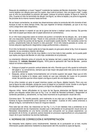 Después de establecer un buen "rapport" muéstrele las tarjetas del Bender diciéndole: "Aquí tengo
nueve tarjetas con dibujos para que los copies. Aquí está el primero. Haz uno igual a éste”. Luego
que el niño ha acomodado la posición del papel, coloque la primera tarjeta, la figura A, frente al
niño. Cuando el niño ha terminado de dibujar una figura, se retira la tarjeta y se pone la siguiente.
Se procede de la misma manera hasta terminar.
No se hacen comentarios; se anotan las observaciones sobre la conducta del niño durante el test.
Aunque el test no tiene tiempo límite, hay que registrar el tiempo empleado, ya que si es muy
corto o largo tiene valor diagnóstico.
No se debe alentar ni impedir el uso de la goma de borrar o realizar varios intentos. Se permite
usar todo el papel que desee (dar el papel adicional sin comentarios).
Si un niño hace preguntas sobre el número de puntos o el tamaño de los dibujos, etc., se le debe
dar una respuesta neutral del tipo: "Hazla lo más parecido al dibujo de la tarjeta que puedas". Si
empieza a contar los puntos de las figuras, el examinador puede decirle: "No necesitas contar los
puntos, simplemente trata de hacerlo lo más parecido". Si el niño todavía persiste en contar, en-
tonces adquiere significación diagnóstica (rasgo perfeccionista u obsesivo).
Si el niño ha llenado la mayor parte de la hoja de papel y la gira para ubicar la fig. 8 en el espacio
restante, no se considera rotación del dibujo.
Si se considera que el niño ha ido muy rápido o no lo hizo todo lo bien posible, se le puede pedir
que repita una figura del Bender en otra hoja, anotándolo en el protocolo.
La orientación diferente entre el conjunto de las tarjetas del test y papel de dibujo, aumenta las
rotaciones. El método Standard (Koppitz, 1974) para la aplicación del Test de Bender, parece
reducir el número rotaciones:
• Coloque el papel en posición vertical delante del niño. Permita que el niño ajuste la inclinación
del papel a su conveniencia, siempre que el eje mayor del papel esté más cerca de la vertical
que de la horizontal.
• Después, alinee la tarjeta horizontalmente con el borde superior del papel. Deje que el niño
manipule la tarjeta si lo desea, pero insista en que sea colocada de nuevo en la posición
inicial. No permita que los niños copien una figura a partir de una tarjeta rotada.
Si los niños insisten en girar el papel mientras copian una figura, déjeles hacerlo. Pero una vez
que la figura ha sido dibujada, ponga de nuevo el papel en su posición inicial. Anotar si una figura
fue dibujada rotada, o si el papel fue girado y la figura fue dibujada correctamente.
Algunos niños tienen dificultades en la copia de las figuras abstractas del Bender hasta que
ponen una etiqueta verbal (dice que la Fig. 3 es “un árbol de Navidad tumbado”). Responden al
contenido percibido y, obviamente, no hay nada incorrecto en la percepción visual del niño.
Conviene decir: “Si, resulta parecido, pero realmente no es más que un dibujo. Me gustaría que
hicieras la figura exactamente como aparece en las tarjeta”. Cuando el niño vuelve entonces a
dibujar la figura, normalmente lo hace sin ninguna rotación.
Para este tipo de niños, las rotaciones en las Fig. 3, 4 y 5 son debidas más a problemas en la
conceptualización de las impresiones visuales que a dificultades en la percepción visual como tal.
Necesitan interpretarlas en una forma concreta que concuerde con su propia experiencia. La
percepción de la forma, en general, parece basarse en procesos cognoscitivos en una proporción
mayor de lo que mantienen las teorías habituales.
4. NORMAS DE CORRECCIÓN E INTERPRETACIÓN
Se interpreta tanto objetiva como intuitivamente. Además de la puntuación en el test, mucha
información puede obtenerse mediante la observación del niño durante la copia de figuras.
3
 