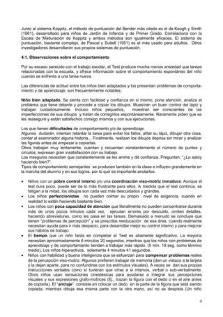 Junto al sistema Koppitz, el método de puntuación del Bender más citado es el de Keogh y Smith
(1961), desarrollado para niños de Jardín de Infancia y de Primer Grado. Correlaciona con la
Escala de Maduración de Koppitz y ambos métodos son igualmente eficaces. El sistema de
puntuación, bastante complejo, de Pascal y Suttell (1951) es el más usado para adultos. Otros
investigadores desarrollaron sus propios sistemas de puntuación.
4.1. Observaciones sobre el comportamiento
Por su escaso parecido con el trabajo escolar, el Test produce mucha menos ansiedad que tareas
relacionadas con la escuela, y ofrece información sobre el comportamiento espontáneo del niño
cuando se enfrenta a una tarea nueva.
Las diferencias de actitud entre los niños bien adaptados y los presentan problemas de comporta-
miento y de aprendizaje; son frecuentemente notables:
Niño bien adaptado. Se sienta con facilidad y confianza en si mismo, pone atención, analiza el
problema que tiene delante y procede a copiar los dibujos. Muestran un buen control del lápiz y
trabajan cuidadosamente. Incluso niños pequeños, muestran ser conscientes de las
imperfecciones de sus dibujos y tratan de corregirlos espontáneamente. Raramente piden que se
les reasegure y están satisfechos consigo mismos y con sus ejecuciones.
Los que tienen dificultades de comportamiento y/o de aprendizaje.
Algunos dudarán, intentan retardar la tarea para evitar los fallos, afilar su lápiz, dibujar otra cosa,
contar al examinador alguna historia... Finalmente, realizan los dibujos deprisa sin mirar y analizar
las figuras antes de empezar a copiarlas.
Otros trabajan muy lentamente, cuentan y recuentan constantemente el número de puntos y
círculos, expresan gran insatisfacción con su trabajo.
Los inseguros necesitan que constantemente se les anime y dé confianza. Preguntan: “¿Lo estoy
haciendo bien?”.
Tipos de comportamiento semejantes se producen también en la clase e influyen grandemente en
la marcha del alumno y en sus logros, por lo que es importante anotarlos.
• Niños con un pobre control interno y/o una coordinación viso-motriz inmadura: Aunque el
test dura poco, puede ser de lo más frustrante para ellos. A medida que el test continúa, se
fatigan a la mitad, los dibujos son cada vez más descuidados y grandes.
• Los niños perfeccionistas no pueden colmar su propio nivel de exigencia, cuando en
realidad lo están haciendo bastante bien.
• Los niños con poca capacidad de atención que literalmente no pueden concentrarse durante
más de unos pocos minutos cada vez, ejecutan errores por descuido, omiten detalles,
haciendo abreviaturas, como les pasa en las tareas. Demasiado a menudo se concluye que
tienen “problemas de percepción” y se prescribe reeducación de esa área, cuando realmente
necesitan ayuda para ir más despacio, para desarrollar mejor su control interno y para mejorar
sus hábitos de trabajo.
• El tiempo que un niño tarda en completar el Test es altamente significativo. La mayoría
necesitan aproximadamente 6 minutos 20 segundos, mientras que los niños con problemas de
aprendizaje y de comportamiento tienden a trabajar más rápido. (5 min. 19 seg. como término
medio), Los niños hiperactivos, solamente 4 minutos 41 segundos.
• Niños con habilidad y buena inteligencia que se esfuerzan para compensar problemas reales
de la percepción viso-motriz: Algunos prefieren trabajar de memoria (dan un vistazo a la tarjeta
y la dejan aparte, para no confundirse con los estímulos visuales). A veces se dan sus propias
instrucciones verbales como sí tuvieran que oírse a si mismos, verbal o sub-verbalmente.
Otros niños usan sensaciones cinestésicas para ayudarse a integrar sus percepciones
visuales y sus expresiones grafo-motrices (Ej., trazan la figura con el dedo o en el aire antes
de copiarla). El “anclaje” consiste en colocar un dedo en la parte de la figura que está siendo
copiada, mientras dibuja esa misma parte con la otra mano, así no se despista (Un niño
4
 