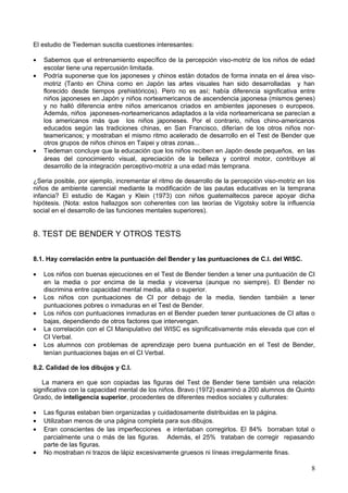 El estudio de Tiedeman suscita cuestiones interesantes:
• Sabemos que el entrenamiento específico de la percepción viso-motriz de los niños de edad
escolar tiene una repercusión limitada.
• Podría suponerse que los japoneses y chinos están dotados de forma innata en el área viso-
motriz (Tanto en China como en Japón las artes visuales han sido desarrolladas y han
florecido desde tiempos prehistóricos). Pero no es así; había diferencia significativa entre
niños japoneses en Japón y niños norteamericanos de ascendencia japonesa (mismos genes)
y no halló diferencia entre niños americanos criados en ambientes japoneses o europeos.
Además, niños japoneses-norteamericanos adaptados a la vida norteamericana se parecían a
los americanos más que los niños japoneses. Por el contrario, niños chino-americanos
educados según las tradiciones chinas, en San Francisco, diferían de los otros niños nor-
teamericanos; y mostraban el mismo ritmo acelerado de desarrollo en el Test de Bender que
otros grupos de niños chinos en Taipei y otras zonas...
• Tiedeman concluye que la educación que los niños reciben en Japón desde pequeños, en las
áreas del conocimiento visual, apreciación de la belleza y control motor, contribuye al
desarrollo de la integración perceptivo-motriz a una edad más temprana.
¿Seria posible, por ejemplo, incrementar el ritmo de desarrollo de la percepción viso-motriz en los
niños de ambiente carencial mediante la modificación de las pautas educativas en la temprana
infancia? El estudio de Kagan y Klein (1973) con niños guatemaltecos parece apoyar dicha
hipótesis. (Nota: estos hallazgos son coherentes con las teorías de Vigotsky sobre la influencia
social en el desarrollo de las funciones mentales superiores).
8. TEST DE BENDER Y OTROS TESTS
8.1. Hay correlación entre la puntuación del Bender y las puntuaciones de C.I. del WISC.
• Los niños con buenas ejecuciones en el Test de Bender tienden a tener una puntuación de CI
en la media o por encima de la media y viceversa (aunque no siempre). El Bender no
discrimina entre capacidad mental media, alta o superior.
• Los niños con puntuaciones de CI por debajo de la media, tienden también a tener
puntuaciones pobres o inmaduras en el Test de Bender.
• Los niños con puntuaciones inmaduras en el Bender pueden tener puntuaciones de CI altas o
bajas, dependiendo de otros factores que intervengan.
• La correlación con el CI Manipulativo del WISC es significativamente más elevada que con el
CI Verbal.
• Los alumnos con problemas de aprendizaje pero buena puntuación en el Test de Bender,
tenían puntuaciones bajas en el CI Verbal.
8.2. Calidad de los dibujos y C.I.
La manera en que son copiadas las figuras del Test de Bender tiene también una relación
significativa con la capacidad mental de los niños. Bravo (1972) examinó a 200 alumnos de Quinto
Grado, de inteligencia superior, procedentes de diferentes medios sociales y culturales:
• Las figuras estaban bien organizadas y cuidadosamente distribuidas en la página.
• Utilizaban menos de una página completa para sus dibujos.
• Eran conscientes de las imperfecciones e intentaban corregirlos. El 84% borraban total o
parcialmente una o más de las figuras. Además, el 25% trataban de corregir repasando
parte de las figuras.
• No mostraban ni trazos de lápiz excesivamente gruesos ni líneas irregularmente finas.
8
 