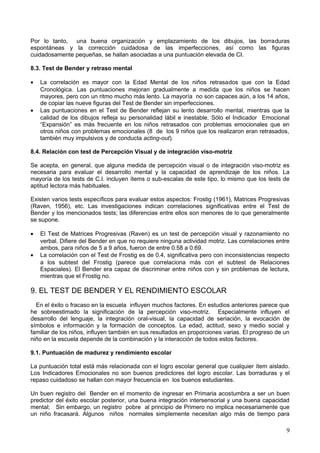 Por lo tanto, una buena organización y emplazamiento de los dibujos, las borraduras
espontáneas y la corrección cuidadosa de las imperfecciones, así como las figuras
cuidadosamente pequeñas, se hallan asociadas a una puntuación elevada de CI.
8.3. Test de Bender y retraso mental
• La correlación es mayor con la Edad Mental de los niños retrasados que con la Edad
Cronológica. Las puntuaciones mejoran gradualmente a medida que los niños se hacen
mayores, pero con un ritmo mucho más lento. La mayoría no son capaces aún, a los 14 años,
de copiar las nueve figuras del Test de Bender sin imperfecciones.
• Las puntuaciones en el Test de Bender reflejan su lento desarrollo mental, mientras que la
calidad de los dibujos refleja su personalidad lábil e inestable. Sólo el Indicador Emocional
“Expansión” es más frecuente en los niños retrasados con problemas emocionales que en
otros niños con problemas emocionales (8 de los 9 niños que los realizaron eran retrasados,
también muy impulsivos y de conducta acting-out).
8.4. Relación con test de Percepción Visual y de integración viso-motriz
Se acepta, en general, que alguna medida de percepción visual o de integración viso-motriz es
necesaria para evaluar el desarrollo mental y la capacidad de aprendizaje de los niños. La
mayoría de los tests de C.I. incluyen ítems o sub-escalas de este tipo, lo mismo que los tests de
aptitud lectora más habituales.
Existen varios tests específicos para evaluar estos aspectos: Frostig (1961), Matrices Progresivas
(Raven, 1956), etc. Las investigaciones indican correlaciones significativas entre el Test de
Bender y los mencionados tests; las diferencias entre ellos son menores de lo que generalmente
se supone.
• El Test de Matrices Progresivas (Raven) es un test de percepción visual y razonamiento no
verbal. Difiere del Bender en que no requiere ninguna actividad motriz. Las correlaciones entre
ambos, para niños de 5 a 9 años, fueron de entre 0.58 a 0.69.
• La correlación con el Test de Frostig es de 0.4, significativa pero con inconsistencias respecto
a los subtest del Frostig (parece que correlaciona más con el subtest de Relaciones
Espaciales). El Bender era capaz de discriminar entre niños con y sin problemas de lectura,
mientras que el Frostig no.
9. EL TEST DE BENDER Y EL RENDIMIENTO ESCOLAR
En el éxito o fracaso en la escuela influyen muchos factores. En estudios anteriores parece que
he sobreestimado la significación de la percepción viso-motriz. Especialmente influyen el
desarrollo del lenguaje, la integración oral-visual, la capacidad de seriación, la evocación de
símbolos e información y la formación de conceptos. La edad, actitud, sexo y medio social y
familiar de los niños, influyen también en sus resultados en proporciones varias. El progreso de un
niño en la escuela depende de la combinación y la interacción de todos estos factores.
9.1. Puntuación de madurez y rendimiento escolar
La puntuación total está más relacionada con el logro escolar general que cualquier ítem aislado.
Los Indicadores Emocionales no son buenos predictores del logro escolar. Las borraduras y el
repaso cuidadoso se hallan con mayor frecuencia en los buenos estudiantes.
Un buen registro del Bender en el momento de ingresar en Primaria acostumbra a ser un buen
predictor del éxito escolar posterior, una buena integración intersensorial y una buena capacidad
mental; Sin embargo, un registro pobre al principio de Primero no implica necesariamente que
un niño fracasará. Algunos niños normales simplemente necesitan algo más de tiempo para
9
 