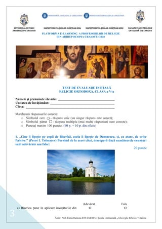 MITROPOLIA OLTENIEI
ARHIEPISCOPIA CRAIOVEI
INSPECTORATUL ȘCOLAR JUDEȚEAN DOLJ INSPECTORATUL ȘCOLAR JUDEȚEAN GORJ FACULTATEA DE TEOLOGIE
ORTODOXĂ DIN CRAIOVA
PLATFORMA E-LEARNING A PROFESORILOR DE RELIGIE
DIN ARHIEPISCOPIA CRAIOVEI 2020
Autor: Prof. Elena Ramona ENCULESCU, Școala Gimnazială „Gheorghe Bibescu” Craiova
3
TEST DE EVALUARE INIȚIALĂ
RELIGIE ORTODOXĂ, CLASA a V-a
Numele și prenumele elevului:
Unitatea de învățământ:
Clasa:
Marchează răspunsurile corecte:
o Simbolul cerc - răspuns unic (un singur răspuns este corect);
o Simbolul pătrat - răspuns multiplu (mai multe răspunsuri sunt corecte);
o Punctaj maxim 100 puncte. (90 p. + 10 p. din oficiu)
1. „Cine îi lipește pe copii de Biserică, acela îi lipește de Dumnezeu, și, ca atare, de orice
fericire.” (Preot I. Tolmacev) Pornind de la acest citat, descoperă dacă următoarele enunțuri
sunt adevărate sau false:
20 puncte
Adevărat Fals
a) Biserica pune în aplicare învățăturile din  
 
