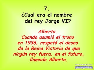 7.  ¿Cual era el nombre  del rey Jorge VI? Alberto.  Cuando asumió el trono  en 1936, respetó el deseo  de la Reina Victoria de que ningún rey fuera, en el futuro, llamado Alberto. 