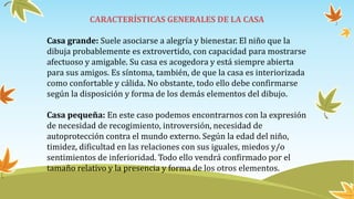 CARACTERÍSTICAS GENERALES DE LA CASA
Casa grande: Suele asociarse a alegría y bienestar. El niño que la
dibuja probablemente es extrovertido, con capacidad para mostrarse
afectuoso y amigable. Su casa es acogedora y está siempre abierta
para sus amigos. Es síntoma, también, de que la casa es interiorizada
como confortable y cálida. No obstante, todo ello debe confirmarse
según la disposición y forma de los demás elementos del dibujo.
Casa pequeña: En este caso podemos encontrarnos con la expresión
de necesidad de recogimiento, introversión, necesidad de
autoprotección contra el mundo externo. Según la edad del niño,
timidez, dificultad en las relaciones con sus iguales, miedos y/o
sentimientos de inferioridad. Todo ello vendrá confirmado por el
tamaño relativo y la presencia y forma de los otros elementos.
 