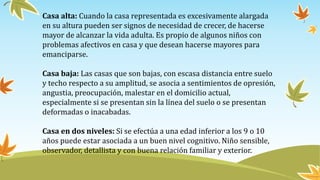 Casa alta: Cuando la casa representada es excesivamente alargada
en su altura pueden ser signos de necesidad de crecer, de hacerse
mayor de alcanzar la vida adulta. Es propio de algunos niños con
problemas afectivos en casa y que desean hacerse mayores para
emanciparse.
Casa baja: Las casas que son bajas, con escasa distancia entre suelo
y techo respecto a su amplitud, se asocia a sentimientos de opresión,
angustia, preocupación, malestar en el domicilio actual,
especialmente si se presentan sin la línea del suelo o se presentan
deformadas o inacabadas.
Casa en dos niveles: Si se efectúa a una edad inferior a los 9 o 10
años puede estar asociada a un buen nivel cognitivo. Niño sensible,
observador, detallista y con buena relación familiar y exterior.
 