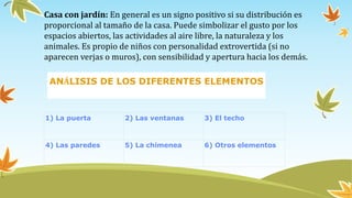 Casa con jardín: En general es un signo positivo si su distribución es
proporcional al tamaño de la casa. Puede simbolizar el gusto por los
espacios abiertos, las actividades al aire libre, la naturaleza y los
animales. Es propio de niños con personalidad extrovertida (si no
aparecen verjas o muros), con sensibilidad y apertura hacia los demás.
1) La puerta 2) Las ventanas 3) El techo
4) Las paredes 5) La chimenea 6) Otros elementos
ANÁLISIS DE LOS DIFERENTES ELEMENTOS
 