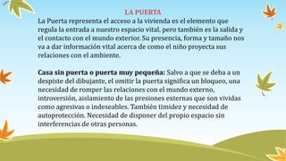 LA PUERTA
La Puerta representa el acceso a la vivienda es el elemento que
regula la entrada a nuestro espacio vital, pero también es la salida y
el contacto con el mundo exterior. Su presencia, forma y tamaño nos
va a dar información vital acerca de como el niño proyecta sus
relaciones con el ambiente.
Casa sin puerta o puerta muy pequeña: Salvo a que se deba a un
despiste del dibujante, el omitir la puerta significa un bloqueo, una
necesidad de romper las relaciones con el mundo externo,
introversión, aislamiento de las presiones externas que son vividas
como agresivas o indeseables. También timidez y necesidad de
autoprotección. Necesidad de disponer del propio espacio sin
interferencias de otras personas.
 