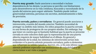 Puerta muy grande: Suele asociarse a necesidad e incluso
dependencia de los demás. La persona se percibe con limitaciones
para desenvolverse en la vida cotidiana, buscando y necesitando de la
ayuda del entorno para seguir adelante. También puede indicar
generosidad extrema, personas sin secretos, atolondramiento o falta
de previsión.
Puerta cerrada, paños y cerraduras: En general puede asociarse a
introversión, evasión del mundo exterior. También necesidad de
proteger su ámbito más íntimo. En niños pequeños la puerta cerrada
es una forma de protegerse de sus propios miedos. Sin embargo, hay
que tener en cuenta que es bastante habitual que la puerta se presente
cerrada en este colectivo dado que la representación de una puerta
abierta requiere de mayor habilidad en el dibujo. En general y
dependiendo de la edad, los síntomas de introversión serían más
evidentes si la puerta además presenta cerradura, paño o elementos
que refuerzan su solidez (piedras, hierros, etc...). En este último caso
además podemos especular con sentimientos de culpabilidad y un
cierto temor a ser visto o juzgado
 