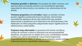 Ventanas grandes o abiertas: Son propias de niños curiosos, con
apertura hacia el mundo exterior, con necesidad de aprender,
capacidad de observación y sin miedos a las valoraciones de los
demás.
Ventanas pequeñas y/o cerradas: Según su tamaño y forma
pueden significar protección hacia los demás, introversión,
necesidad de apartarse de los ojos indiscretos que puedan
observarnos y prudencia en la relaciones con otras personas. Son
habituales en niños pequeños adquiriendo mayor significación en
adolescencia y edad adulta.
Ventanas muy adornadas: La presencia de tiestos con flores,
visillos de cortinas u otros se relaciona con una personalidad
detallista, con gusto por la calidez de la casa, sensibilidad, sentido
estético y/o con la necesidad de causar buena impresión.
Dependiendo de la edad y el dibujo en su conjunto, puede también
indicarnos buenas capacidades intelectuales
 