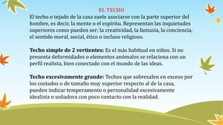 EL TECHO
El techo o tejado de la casa suele asociarse con la parte superior del
hombre, es decir, la mente o el espíritu. Representan las inquietudes
superiores como pueden ser: la creatividad, la fantasía, la conciencia,
el sentido moral, social, ético o incluso religioso.
Techo simple de 2 vertientes: Es el más habitual en niños. Si no
presenta deformidades o elementos anómalos se relaciona con un
perfil realista, bien conectado con el mundo de las ideas.
Techo excesivamente grande: Techos que sobresalen en exceso por
los costados o de tamaño muy superior respecto al de la casa,
pueden indicar temperamento o personalidad excesivamente
idealista o soñadora con poco contacto con la realidad.
 