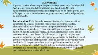 LAS PAREDES
Algunas teorías afirman que las paredes representan la fortaleza del
"yo" y la personalidad del individuo que las dibuja. No está
suficientemente documentada su interpretación en niños por lo que
sólo aportaremos unas ideas muy generales acerca de cual puede ser
su significado.
Paredes altas: En la línea de lo comentado en las características
generales de la casa, podemos hipotetizar que paredes altas,
elevándose hacia arriba suponen una proyección del niño, la
necesidad de expandirse, crecer, quizás llegar a ser como los adultos.
También puede significar fuerza, incluso agresividad, lucha con el
medio externo como forma de sobrevivir. Si la pared no presenta
ventanas entonces hay además egoísmo, exclusión de los demás en el
propio crecimiento, ambición sin tener en cuenta las necesidades de
los demás. Si las paredes altas se acompañan de estrechez en el
edificio, contornos mal definidos o distorsionados, podemos pensar
que pese a la necesidad de expansión hay incertidumbre, fragilidad,
quizás también carencias afectivas.
 