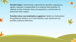 Paredes bajas: Introversión, expresión de opresión, impotencia,
agobio, malestar e inseguridad en su entorno más próximo. Si
además no hay ventanas, éstas son pequeñas o con barrotes se
potencian estos rasgos.
Paredes rotas, con remiendos o agujeros: Suelen ser indicadores
de problemas crónicos en el seno familiar y que amenazan con
posibles rupturas dolorosas.
 