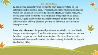 LA CHIMENEA
La Chimenea constituye un elemento muy característico en los
diferentes dibujos de la casa. Tradicionalmente se ha relacionado el
humo con una manifestación de calidez, afecto, recogimiento, etc...
Pese a que es un elemento no demasiado frecuente en las casas
urbanas, sigue apareciendo sistemáticamente en muchos de los
dibujos de los niños y jóvenes, por tanto, debemos buscarle una
interpretación.
Casa sin chimenea: En general podemos asociarlo con un niño de
temperamento un poco frio, distante, o quizás que está en un núcleo
familiar con pocas vinculaciones afectivas. De todas formas estos
extremos deberán confirmarse con otros datos y teniendo en cuenta
la edad del niño.
 
