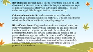 Hay chimenea pero no humo: Puede ser síntoma o indicio de falta
de comunicación en el seno de la familia, lo que puede deberse a que
el niño sufra carencias afectivas o sufrimiento emocional (celos de
un hermano, pérdida de algún familiar relevante, etc...)
Chimenea humeante: No suele aparecer en los niños más
pequeños. Su significado en niños a partir de 7 u 8 años es de buenas
relaciones familiares, ambiente tranquilo y acogedor
Dirección del humo: En general suele afirmarse que el humo que
sube verticalmente hacia arriba es indicador de una personalidad
idealista, mística, con gusto por el mundo de las ideas y los
pensamientos. Cuando se dirige a la izquierda se especula con la
presencia de nostalgia, necesidad de rememoración del pasado,
perfil tradicionalista y/o conservador. Finalmente si el humo va
hacia la derecha se trataría de una persona idealista, amante de lo
nuevo, aventurero, extravertido, con gusto para los viajes y los
proyectos renovadores.
 