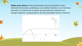 Humo muy denso: Se ha relacionado esta característica como
indicador de tensión, problemas en el ámbito familiar o en el terreno
personal. Se trataría de un deseo inconsciente de canalizar esa
energía negativa y desprenderse de ella lanzándola hacia el exterior.
 