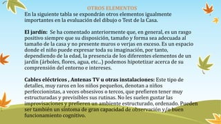 OTROS ELEMENTOS
En la siguiente tabla se expondrán otros elementos igualmente
importantes en la evaluación del dibujo o Test de la Casa.
El jardín: Se ha comentado anteriormente que, en general, es un rasgo
positivo siempre que su disposición, tamaño y forma sea adecuada al
tamaño de la casa y no presente muros o verjas en exceso. Es un espacio
donde el niño puede expresar toda su imaginación, por tanto,
dependiendo de la edad, la presencia de los diferentes elementos de un
jardín (árboles, flores, agua, etc...) podemos hipotetizar acerca de su
comprensión del entorno e intereses.
Cables eléctricos , Antenas TV u otras instalaciones: Este tipo de
detalles, muy raros en los niños pequeños, denotan a niños
perfeccionistas, a veces obsesivos o tercos, que prefieren tener muy
estructuradas y previsibles sus rutinas. No les suelen gustar las
improvisaciones y prefieren un ambiente estructurado, ordenado. Pueden
ser también un síntoma de gran capacidad de observación y/o buen
funcionamiento cognitivo.
 