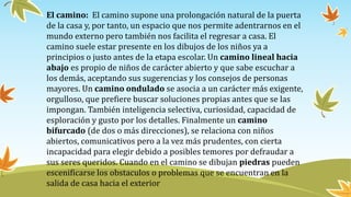 El camino: El camino supone una prolongación natural de la puerta
de la casa y, por tanto, un espacio que nos permite adentrarnos en el
mundo externo pero también nos facilita el regresar a casa. El
camino suele estar presente en los dibujos de los niños ya a
principios o justo antes de la etapa escolar. Un camino lineal hacia
abajo es propio de niños de carácter abierto y que sabe escuchar a
los demás, aceptando sus sugerencias y los consejos de personas
mayores. Un camino ondulado se asocia a un carácter más exigente,
orgulloso, que prefiere buscar soluciones propias antes que se las
impongan. También inteligencia selectiva, curiosidad, capacidad de
esploración y gusto por los detalles. Finalmente un camino
bifurcado (de dos o más direcciones), se relaciona con niños
abiertos, comunicativos pero a la vez más prudentes, con cierta
incapacidad para elegir debido a posibles temores por defraudar a
sus seres queridos. Cuando en el camino se dibujan piedras pueden
escenificarse los obstaculos o problemas que se encuentran en la
salida de casa hacia el exterior
 