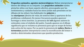 Pequeños animales, agentes meteorológicos: Deben interpretarse
dentro del dibujo en su conjunto. Los pequeños animales suelen
pintarlos niños con buen soporte afectivo, preocupados por los
sentimientos y cuidados hacia los otros (están más presentes en los
dibujos de las niñas). Son habituales los pájaros y
las mariposas (deseos de volar, de sentirse libre y apartarse de los
problemas cotidianos). En menor frecuencia pueden aparecer
hormigas u otros insectos. La presencia del sol algunos autores lo
entienden como el símbolo del padre. Cuando aparece en el dibujo
significaría que se reclama su presencia para que se ocupe de forma
más activa de los suyos. Por su parte la presencia de nubes, lluvia o
tormentas pueden interpretarse como la escenificación del temor o
miedo a determinadas situaciones que pueden producirse.
 