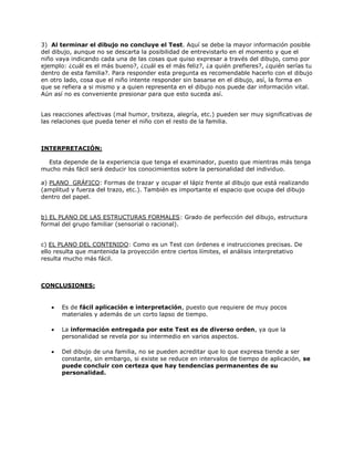 3) Al terminar el dibujo no concluye el Test. Aquí se debe la mayor información posible
del dibujo, aunque no se descarta la posibilidad de entrevistarlo en el momento y que el
niño vaya indicando cada una de las cosas que quiso expresar a través del dibujo, como por
ejemplo: ¿cuál es el más bueno?, ¿cuál es el más feliz?, ¿a quién prefieres?, ¿quién serías tu
dentro de esta familia?. Para responder esta pregunta es recomendable hacerlo con el dibujo
en otro lado, cosa que el niño intente responder sin basarse en el dibujo, así, la forma en
que se refiera a si mismo y a quien representa en el dibujo nos puede dar información vital.
Aún así no es conveniente presionar para que esto suceda así.
Las reacciones afectivas (mal humor, trsiteza, alegría, etc.) pueden ser muy significativas de
las relaciones que pueda tener el niño con el resto de la familia.
INTERPRETACIÓN:
Esta depende de la experiencia que tenga el examinador, puesto que mientras más tenga
mucho más fácil será deducir los conocimientos sobre la personalidad del individuo.
a) PLANO GRÁFICO: Formas de trazar y ocupar el lápiz frente al dibujo que está realizando
(amplitud y fuerza del trazo, etc.). También es importante el espacio que ocupa del dibujo
dentro del papel.
b) EL PLANO DE LAS ESTRUCTURAS FORMALES: Grado de perfección del dibujo, estructura
formal del grupo familiar (sensorial o racional).
c) EL PLANO DEL CONTENIDO: Como es un Test con órdenes e instrucciones precisas. De
ello resulta que mantenida la proyección entre ciertos límites, el análisis interpretativo
resulta mucho más fácil.
CONCLUSIONES:
 Es de fácil aplicación e interpretación, puesto que requiere de muy pocos
materiales y además de un corto lapso de tiempo.
 La información entregada por este Test es de diverso orden, ya que la
personalidad se revela por su intermedio en varios aspectos.
 Del dibujo de una familia, no se pueden acreditar que lo que expresa tiende a ser
constante, sin embargo, si existe se reduce en intervalos de tiempo de aplicación, se
puede concluir con certeza que hay tendencias permanentes de su
personalidad.
 