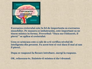 Exersarea  creierului este la fel de importanta ca exersarea muschilor. Pe masura ce imbatranim, este important sa ne tinem mintea in forma . Proverbul: “Daca nu-l folosesti, il pierzi &quot; se aplica si creierului.        Ceea ce urmeaza este o cale de a-ti verifica nivelul de inteligenta din prezent. Fa acest test si vezi daca il mai ai sau il pierzi.    Dupa ce raspunzi la fiecare intrebare, mergi la raspuns.   OK, relaxeaza-te, linistete-ti mintea si da-i drumul.  Provocarea creierului 