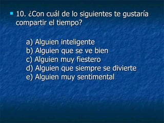 10.  ¿Con cuál de lo siguientes te gustaría compartir el tiempo? a) Alguien inteligente b) Alguien que se ve bien c) Alguien muy fiestero d) Alguien que siempre se divierte e) Alguien muy sentimental 