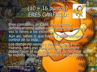 (10 – 16 puntos)  ERES GARFIELD: Eres comodino, alocado, muy astuto y definitivamente sabes como divertirte, pero tal vez lo lleves a los extremos.  Aún así, sabes lo que haces y estás siempre en control de tu vida.  Los demás no siempre ven las cosas a tu manera, pero eso no significa que siempre debas hacer lo que crees. Trata de recordar que tu espíritu felino puede herirte y a los demás. 