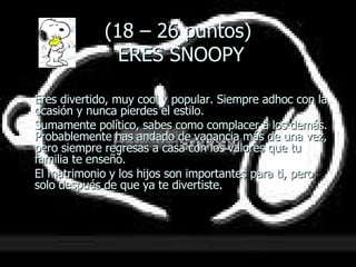 (18 – 26 puntos)  ERES SNOOPY Eres divertido, muy cool y popular. Siempre adhoc con la ocasión y nunca pierdes el estilo.  Sumamente político, sabes como complacer a los demás.  Probablemente has andado de vagancia más de una vez, pero siempre regresas a casa con los valores que tu familia te enseñó.  El matrimonio y los hijos son importantes para ti, pero solo después de que ya te divertiste. 