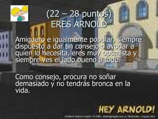 (22 – 28 puntos) ERES ARNOLD Amiguero e igualmente popular, siempre dispuesto a dar un consejo o ayudar a quien lo necesita, eres muy optimista y siempre ves el lado bueno a todo.  Como consejo, procura no soñar demasiado y no tendrás bronca en la  vida. 