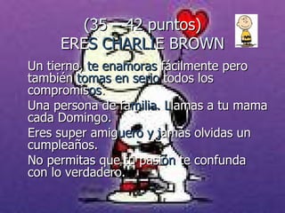 (35 – 42 puntos) ERE S CHARLI E  BROWN Un tierno,  te enamoras  fácilmente pero también  tomas en serio  todos los  compromis os .  Una persona de fa milia. L lamas a tu mama cada Domingo. Eres super amig uero y j amás olvidas un cumpleaños.  No permitas que tu pasi ón  te confunda con lo verdadero. 