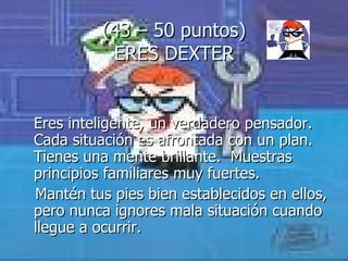 (43 – 50 puntos) ERES DEXTER Eres inteligente, un verdadero pensador. Cada situación es afrontada con un plan. Tienes una mente brillante.  Muestras principios familiares muy fuertes.  Mantén tus pies bien establecidos en ellos, pero nunca ignores mala situación cuando llegue a ocurrir. 