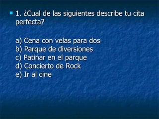 1. ¿Cual de las siguientes describe tu cita perfecta?  a) Cena con velas para dos b) Parque de diversiones c) Patinar en el parque d) Concierto de Rock e) Ir al cine 