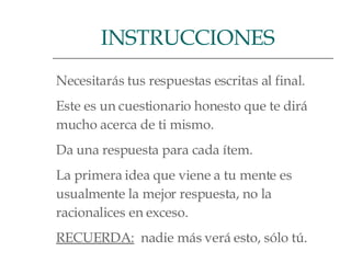 Necesitarás tus respuestas escritas al final.  Este es un cuestionario honesto que te dirá  mucho acerca de ti mismo.  Da una respuesta para cada ítem.  La primera idea que viene a tu mente es  usualmente la mejor respuesta, no la  racionalices en exceso.  RECUERDA:   nadie más verá esto, sólo tú.  INSTRUCCIONES  