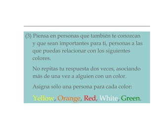 (3) Piensa en personas que también te conozcan    y que sean importantes para ti, personas a las    que puedas relacionar con los siguientes    colores.    No repitas tu respuesta dos veces, asociando    más de una vez a alguien con un color.    Asigna sólo una persona para cada color:    Yellow ,   Orange ,   Red ,   White ,   Green .   
