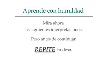 Mira ahora  las siguientes interpretaciones:  Pero antes de continuar, REPITE   tu deso.  Aprende con humildad  