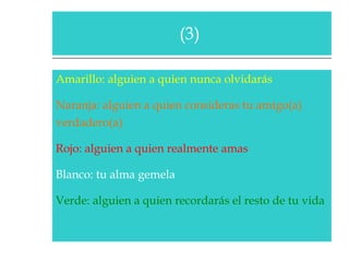 Amarillo: alguien a quien nunca olvidarás  Naranja: alguien a quien consideras tu amigo(a)  verdadero(a)  Rojo: alguien a quien realmente amas  Blanco: tu alma gemela  Verde: alguien a quien recordarás el resto de tu vida  (3)  