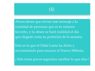 Ahora tienes que enviar este mensaje a la  cantidad de personas que es tu número  favorito, y tu deseo se hará realidad el día  que elegiste como tu preferido de la semana.   Esto es lo que el Dalai Lama ha dicho y  recomendado para encarar el Nuevo Milenio.  ¡ Sólo toma pocos segundos meditar lo que dice !  (4)  
