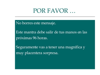 No borres este mensaje.  Este mantra debe salir de tus manos en las  próximas 96 horas.  Seguramente vas a tener una magnífica y  muy placentera sorpresa.  POR FAVOR …   