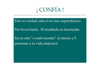 Esto es verdad, aún si no eres supersticioso.  Por favor hazlo.  El resultado es fascinante.  Envía este “e-mail-mantra” al menos a 5  personas y tu vida mejorará.  ¡ CONFÍA ! 