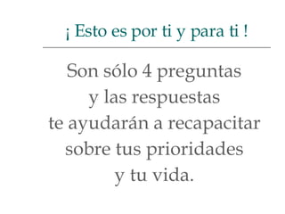 Son sólo 4 preguntas  y las respuestas  te ayudarán a recapacitar  sobre tus prioridades  y tu vida.  ¡ Esto es por ti y para ti ! 