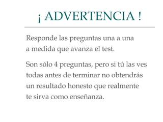 Responde las preguntas una a una  a medida que avanza el test.  Son sólo 4 preguntas, pero si tú las ves todas antes de terminar no obtendrás  un resultado honesto que realmente  te sirva como enseñanza.  ¡ ADVERTENCIA ! 