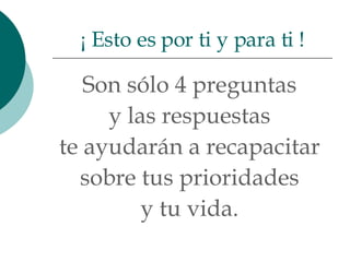 Son sólo 4 preguntas  y las respuestas  te ayudarán a recapacitar  sobre tus prioridades  y tu vida.  ¡ Esto es por ti y para ti ! 