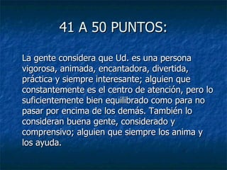 41 A 50 PUNTOS: La gente considera que Ud. es una persona vigorosa, animada, encantadora, divertida, práctica y siempre interesante; alguien que constantemente es el centro de atención, pero lo suficientemente bien equilibrado como para no pasar por encima de los demás. También lo consideran buena gente, considerado y comprensivo; alguien que siempre los anima y los ayuda. 