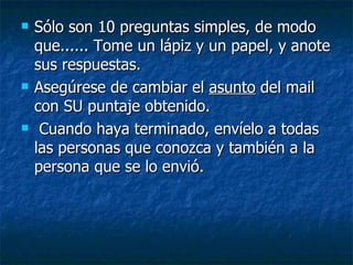 Sólo son 10 preguntas simples, de modo que...... Tome un lápiz y un papel, y anote sus respuestas.  Asegúrese de cambiar el  asunto  del mail con SU puntaje obtenido.  Cuando haya terminado, envíelo a todas las personas que conozca y también a la persona que se lo envió.   
