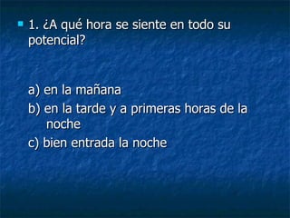 1. ¿A qué hora se siente en todo su potencial? a) en la mañana  b) en la tarde y a primeras horas de la  noche  c) bien entrada la noche 