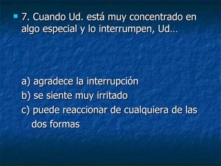 7.  Cuando Ud. está muy concentrado en algo especial y lo interrumpen, Ud… a) agradece la interrupción  b) se siente muy irritado  c) puede reaccionar de cualquiera de las dos formas 
