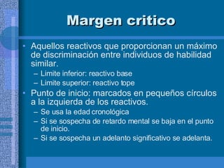 Margen critico  Aquellos reactivos que proporcionan un máximo de discriminación entre individuos de habilidad similar. Limite inferior: reactivo base Limite superior: reactivo tope  Punto de inicio: marcados en pequeños círculos a la izquierda de los reactivos.  Se usa la edad cronológica  Si se sospecha de retardo mental se baja en el punto de inicio. Si se sospecha un adelanto significativo se adelanta. 