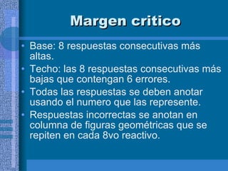 Margen critico Base: 8 respuestas consecutivas más altas.  Techo: las 8 respuestas consecutivas más bajas que contengan 6 errores.  Todas las respuestas se deben anotar usando el numero que las represente.  Respuestas incorrectas se anotan en columna de figuras geométricas que se repiten en cada 8vo reactivo.  