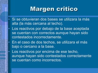 Margen critico Si se obtuvieran dos bases se utilizara la más alta (la más cercana al techo).  Los reactivos por debajo de la base aceptada se cuentan con correctos aunque hayan sido contestados incorrectamente.  En el caso de dos techos, se utilizara el más bajo o cercano a la base.  Los reactivos por encima de ese techo, aunque hayan sido contestados correctamente se cuentan como incorrectos.  