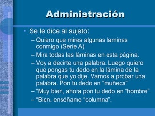 Administración Se le dice al sujeto:  Quiero que mires algunas laminas conmigo (Serie A) Mira todas las láminas en esta página.  Voy a decirte una palabra. Luego quiero que pongas tu dedo en la lámina de la palabra que yo dije. Vamos a probar una palabra. Pon tu dedo en “muñeca” “ Muy bien, ahora pon tu dedo en “hombre” “ Bien, enséñame “columna”. 