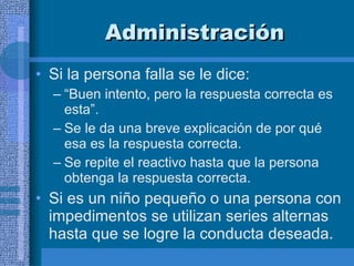 Administración Si la persona falla se le dice:  “ Buen intento, pero la respuesta correcta es esta”. Se le da una breve explicación de por qué esa es la respuesta correcta.  Se repite el reactivo hasta que la persona obtenga la respuesta correcta.  Si es un niño pequeño o una persona con impedimentos se utilizan series alternas hasta que se logre la conducta deseada.  